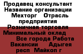 Продавец-консультант › Название организации ­ Мехторг › Отрасль предприятия ­ Розничная торговля › Минимальный оклад ­ 25 000 - Все города Работа » Вакансии   . Адыгея респ.,Майкоп г.